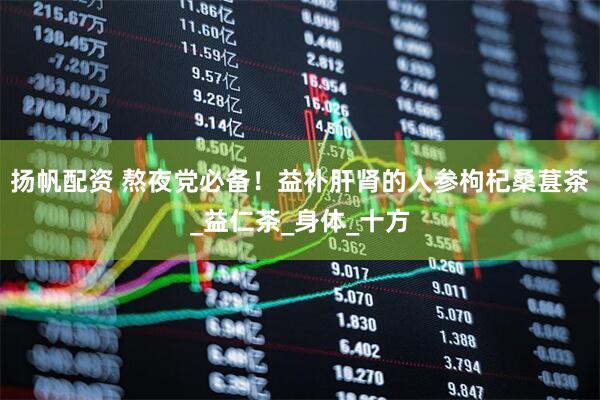 扬帆配资 熬夜党必备！益补肝肾的人参枸杞桑葚茶_益仁茶_身体_十方