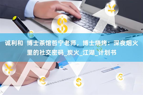 诚利和  博士茶馆哲宁老师，博士烧烤：深夜烟火里的社交密码_炭火_江湖_计划书