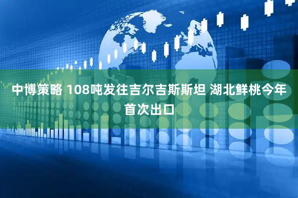 中博策略 108吨发往吉尔吉斯斯坦 湖北鲜桃今年首次出口