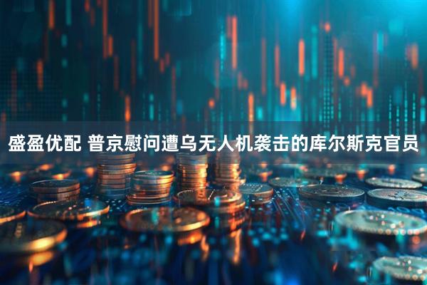 盛盈优配 普京慰问遭乌无人机袭击的库尔斯克官员