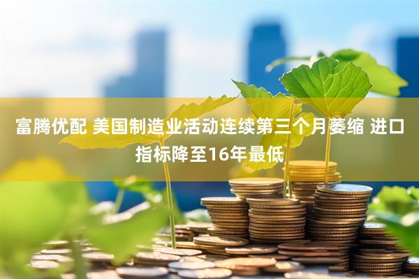 富腾优配 美国制造业活动连续第三个月萎缩 进口指标降至16年最低