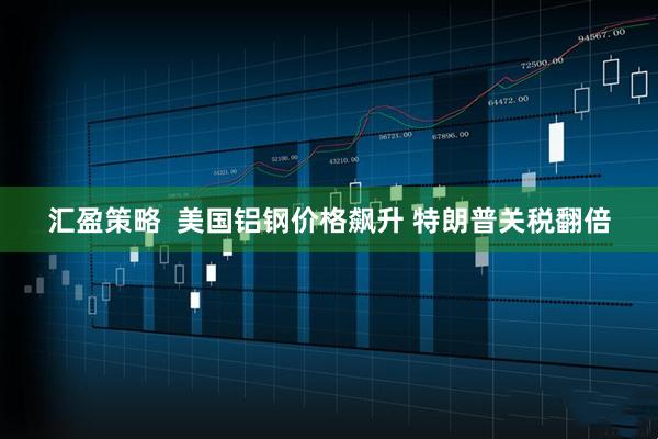 汇盈策略  美国铝钢价格飙升 特朗普关税翻倍