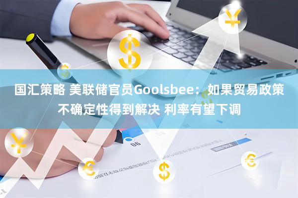 国汇策略 美联储官员Goolsbee：如果贸易政策不确定性得到解决 利率有望下调