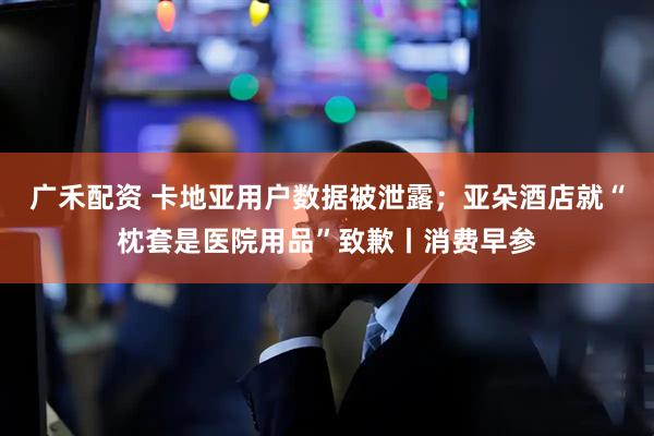 广禾配资 卡地亚用户数据被泄露；亚朵酒店就“枕套是医院用品”致歉丨消费早参