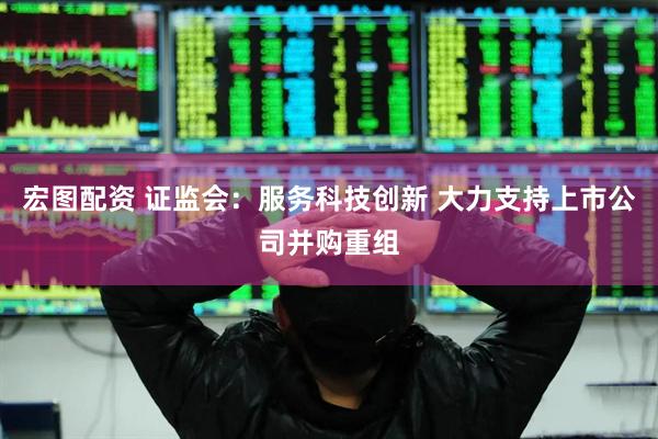 宏图配资 证监会：服务科技创新 大力支持上市公司并购重组