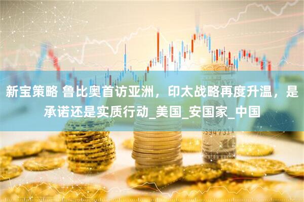 新宝策略 鲁比奥首访亚洲，印太战略再度升温，是承诺还是实质行动_美国_安国家_中国