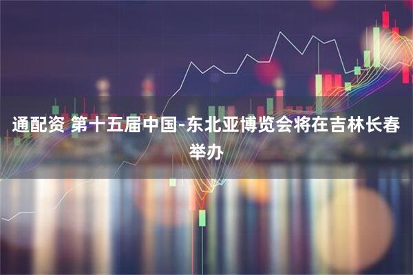 通配资 第十五届中国-东北亚博览会将在吉林长春举办