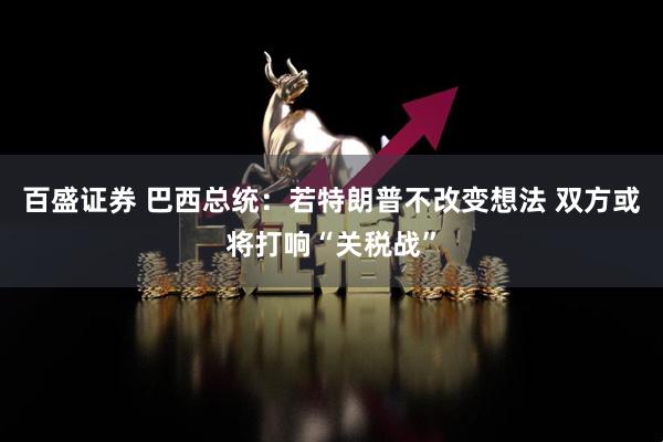 百盛证券 巴西总统：若特朗普不改变想法 双方或将打响“关税战”