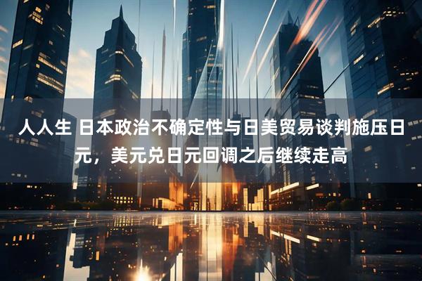 人人生 日本政治不确定性与日美贸易谈判施压日元，美元兑日元回调之后继续走高