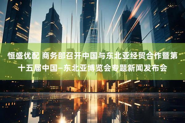 恒盛优配 商务部召开中国与东北亚经贸合作暨第十五届中国—东北亚博览会专题新闻发布会