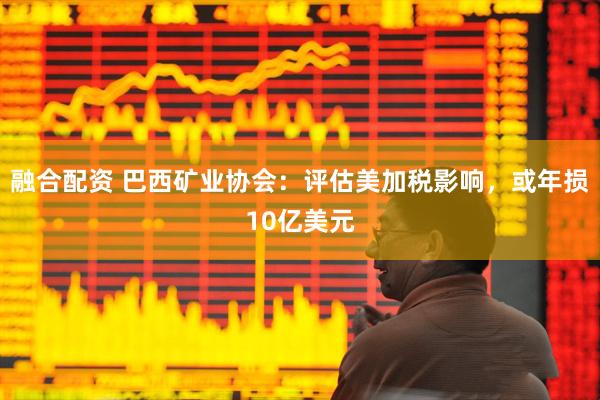 融合配资 巴西矿业协会：评估美加税影响，或年损10亿美元