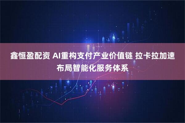鑫恒盈配资 AI重构支付产业价值链 拉卡拉加速布局智能化服务体系