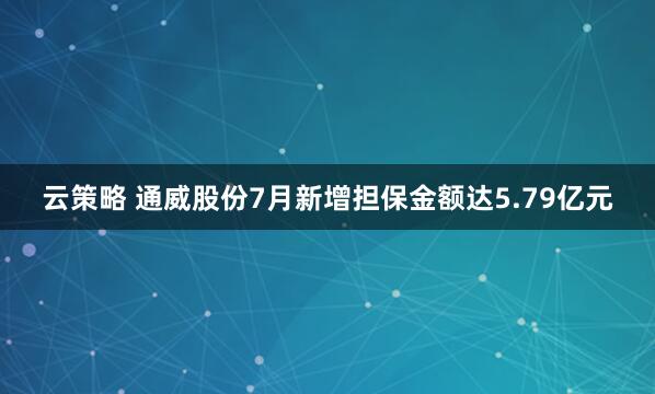 云策略 通威股份7月新增担保金额达5.79亿元