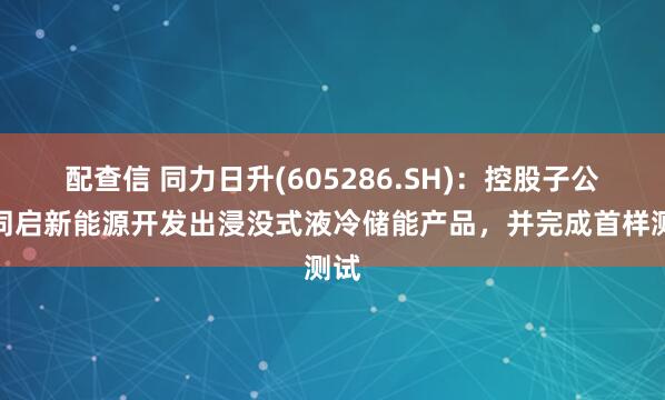 配查信 同力日升(605286.SH)：控股子公司同启新能源开发出浸没式液冷储能产品，并完成首样测试