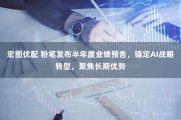 宏图优配 粉笔发布半年度业绩预告，锚定AI战略转型，聚焦长期优势