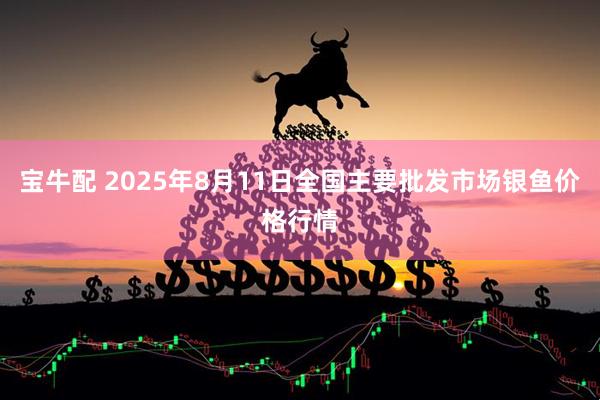 宝牛配 2025年8月11日全国主要批发市场银鱼价格行情