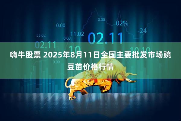 嗨牛股票 2025年8月11日全国主要批发市场豌豆苗价格行情