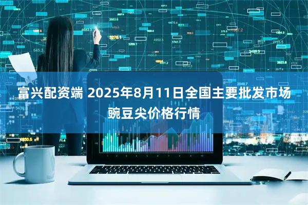 富兴配资端 2025年8月11日全国主要批发市场豌豆尖价格行情