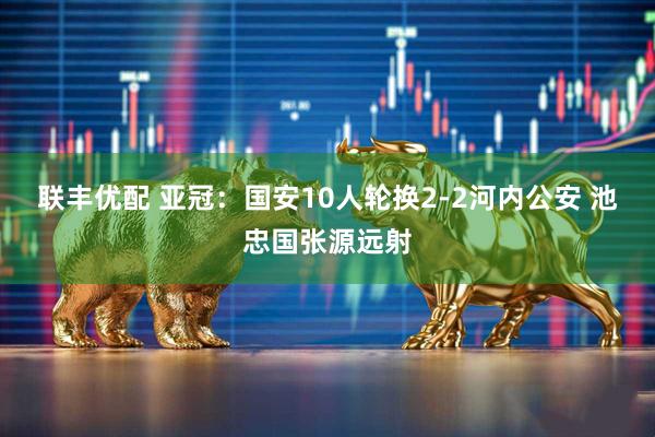 联丰优配 亚冠：国安10人轮换2-2河内公安 池忠国张源远射