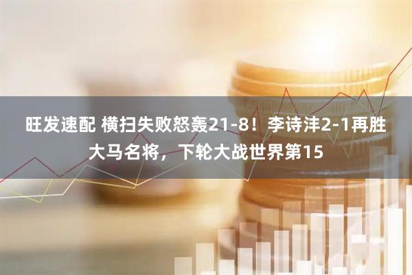 旺发速配 横扫失败怒轰21-8！李诗沣2-1再胜大马名将，下轮大战世界第15