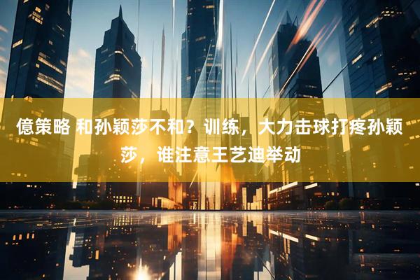億策略 和孙颖莎不和？训练，大力击球打疼孙颖莎，谁注意王艺迪举动