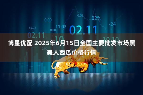 博星优配 2025年6月15日全国主要批发市场黑美人西瓜价格行情