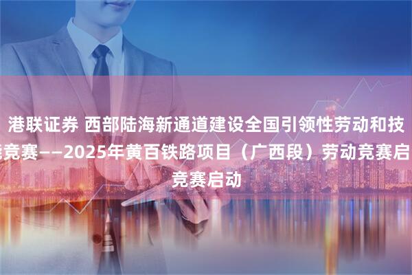 港联证券 西部陆海新通道建设全国引领性劳动和技能竞赛——2025年黄百铁路项目（广西段）劳动竞赛启动