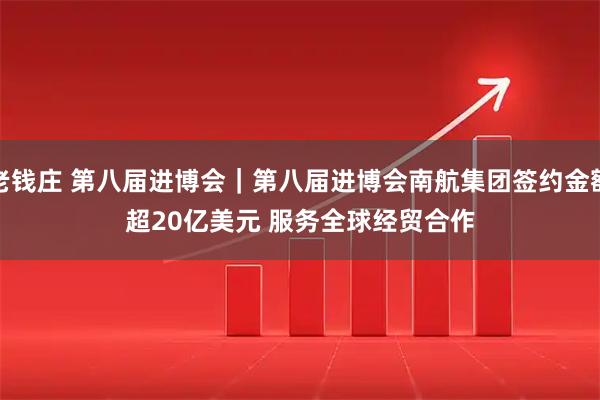 老钱庄 第八届进博会｜第八届进博会南航集团签约金额超20亿美元 服务全球经贸合作