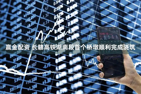 赢金配资 长赣高铁湖南段首个桥墩顺利完成浇筑