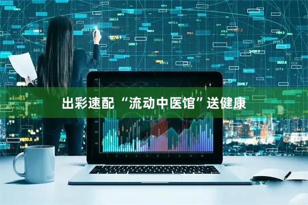 出彩速配 “流动中医馆”送健康