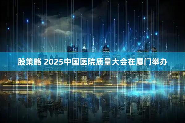股策略 2025中国医院质量大会在厦门举办