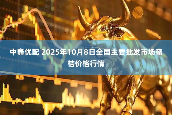 中鑫优配 2025年10月8日全国主要批发市场蜜桔价格行情