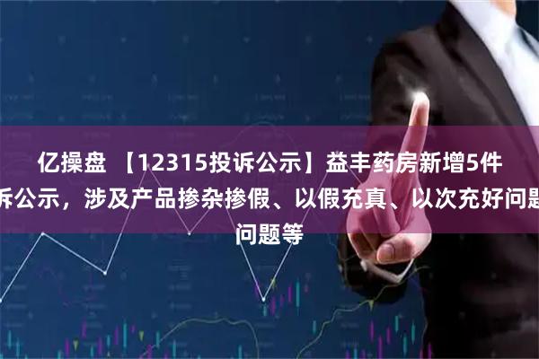 亿操盘 【12315投诉公示】益丰药房新增5件投诉公示，涉及产品掺杂掺假、以假充真、以次充好问题等