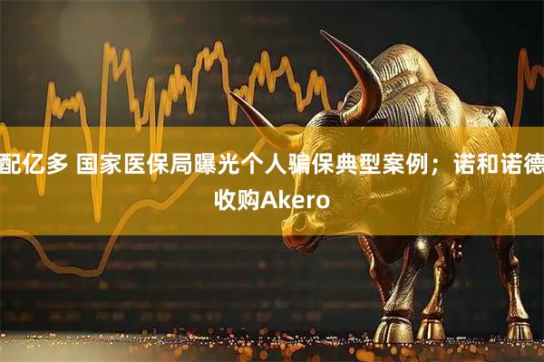 配亿多 国家医保局曝光个人骗保典型案例；诺和诺德收购Akero
