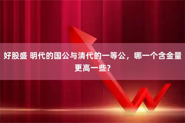 好股盛 明代的国公与清代的一等公，哪一个含金量更高一些？