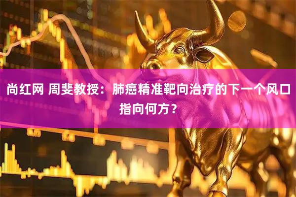 尚红网 周斐教授：肺癌精准靶向治疗的下一个风口指向何方？