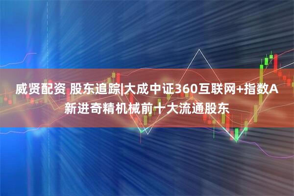 威贤配资 股东追踪|大成中证360互联网+指数A新进奇精机械前十大流通股东