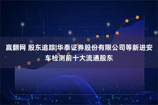 赢翻网 股东追踪|华泰证券股份有限公司等新进安车检测前十大流通股东