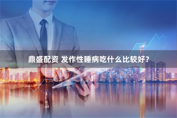 鼎盛配资 发作性睡病吃什么比较好？