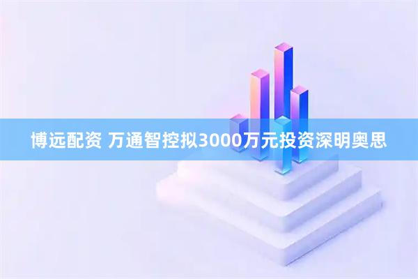 博远配资 万通智控拟3000万元投资深明奥思