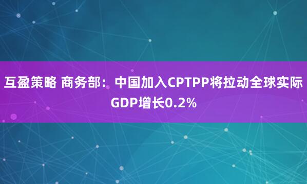 互盈策略 商务部：中国加入CPTPP将拉动全球实际GDP增长0.2%