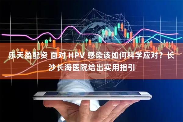 乐天盈配资 面对 HPV 感染该如何科学应对？长沙长海医院给出实用指引