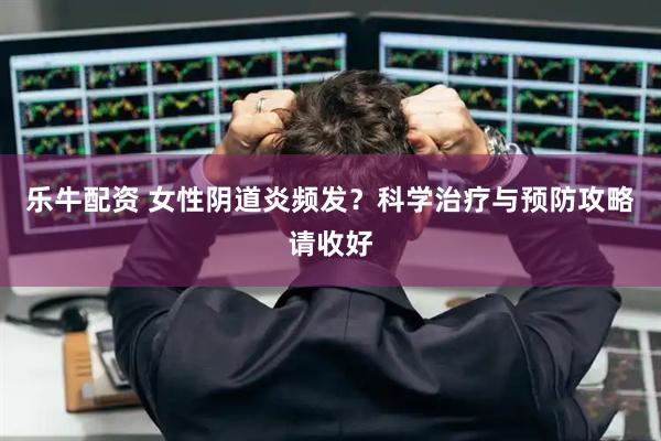 乐牛配资 女性阴道炎频发？科学治疗与预防攻略请收好