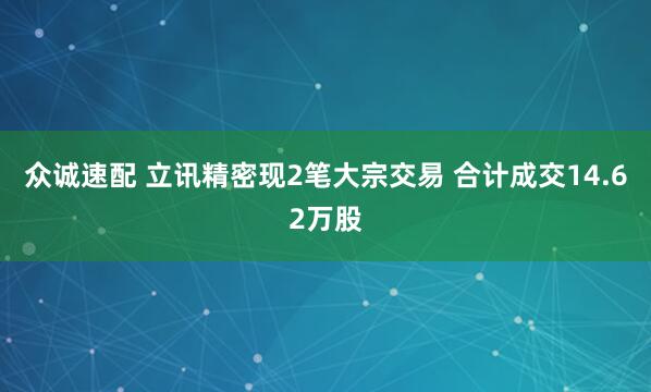 众诚速配 立讯精密现2笔大宗交易 合计成交14.62万股