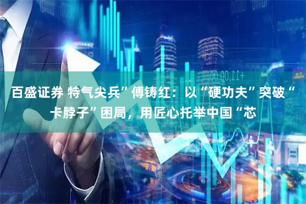 百盛证券 特气尖兵”傅铸红：以“硬功夫”突破“卡脖子”困局，用匠心托举中国“芯