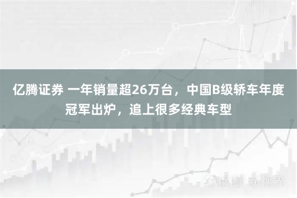 亿腾证券 一年销量超26万台，中国B级轿车年度冠军出炉，追上很多经典车型