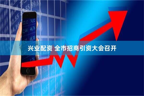 兴业配资 全市招商引资大会召开