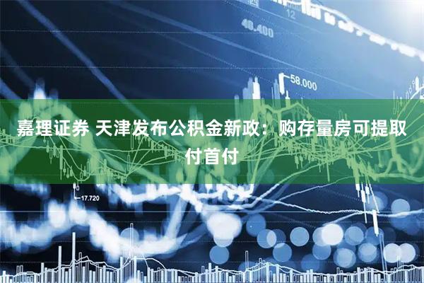 嘉理证券 天津发布公积金新政:购存量房可提取付首付