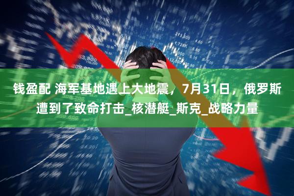 钱盈配 海军基地遇上大地震,7月31日,俄罗斯遭到了致命打击_核潜艇_斯克_战略力量