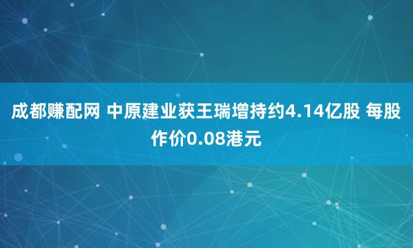 成都赚配网 中原建业获王瑞增持约4.14亿股 每股作价0.08港元